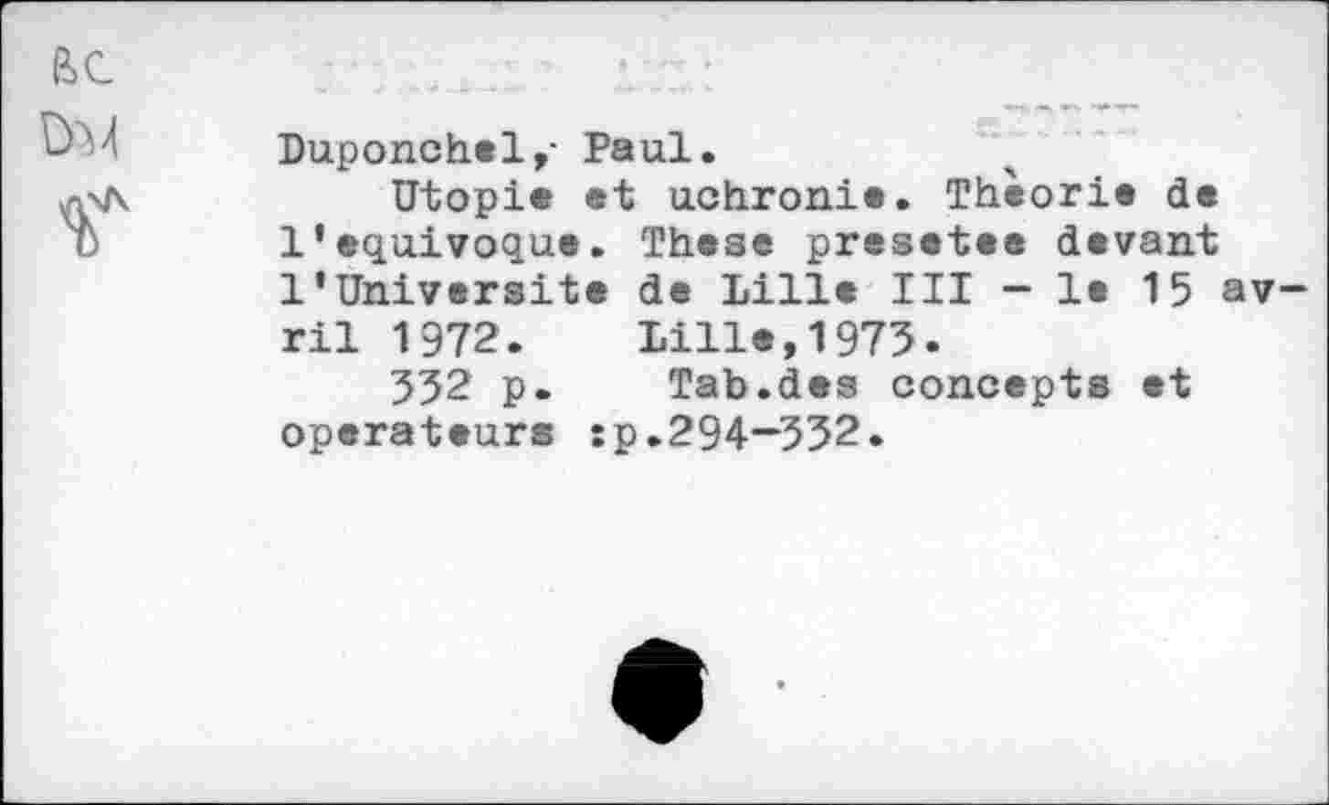 ﻿Duponchel,- Paul.
Utopie et uchronie. Théorie de 1’equivoque. These presotee devant l’Universite de Lille III - le 15 av ril 1972. Lille,1975.
552 p. Tab.des concepts et operateurs :p.294—552.